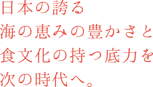 日本の誇る海の恵みの豊かさと食文化の持つ底力を次の時代へ。